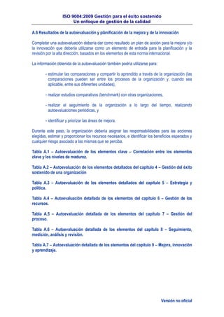 ISO 9004:2009 Gestión para el éxito sostenido
Un enfoque de gestión de la calidad
Versión no oficial
A.6 Resultados de la autoevaluación y planificación de la mejora y de la innovación
Completar una autoevaluación debería dar como resultado un plan de acción para la mejora y/o
la innovación que debería utilizarse como un elemento de entrada para la planificación y la
revisión por la alta dirección, basados en los elementos de esta norma internacional.
La información obtenida de la autoevaluación también podría utilizarse para:
- estimular las comparaciones y compartir lo aprendido a través de la organización (las
comparaciones pueden ser entre los procesos de la organización y, cuando sea
aplicable, entre sus diferentes unidades),
- realizar estudios comparativos (benchmark) con otras organizaciones,
- realizar el seguimiento de la organización a lo largo del tiempo, realizando
autoevaluaciones periódicas, y
- identificar y priorizar las áreas de mejora.
Durante este paso, la organización debería asignar las responsabilidades para las acciones
elegidas, estimar y proporcionar los recursos necesarios, e identificar los beneficios esperados y
cualquier riesgo asociado a las mismas que se perciba.
Tabla A.1 – Autoevaluación de los elementos clave – Correlación entre los elementos
clave y los niveles de madurez.
Tabla A.2 – Autoevaluación de los elementos detallados del capítulo 4 – Gestión del éxito
sostenido de una organización
Tabla A.3 – Autoevaluación de los elementos detallados del capítulo 5 – Estrategia y
política.
Tabla A.4 – Autoevaluación detallada de los elementos del capítulo 6 – Gestión de los
recursos.
Tabla A.5 – Autoevaluación detallada de los elementos del capítulo 7 – Gestión del
proceso.
Tabla A.6 – Autoevaluación detallada de los elementos del capítulo 8 – Seguimiento,
medición, análisis y revisión.
Tabla A.7 – Autoevaluación detallada de los elementos del capítulo 9 – Mejora, innovación
y aprendizaje.
 