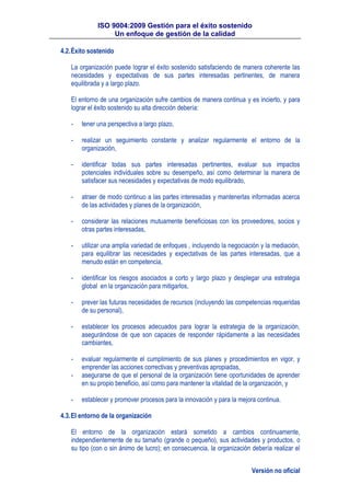 ISO 9004:2009 Gestión para el éxito sostenido
Un enfoque de gestión de la calidad
Versión no oficial
4.2.Éxito sostenido
La organización puede lograr el éxito sostenido satisfaciendo de manera coherente las
necesidades y expectativas de sus partes interesadas pertinentes, de manera
equilibrada y a largo plazo.
El entorno de una organización sufre cambios de manera continua y es incierto, y para
lograr el éxito sostenido su alta dirección debería:
- tener una perspectiva a largo plazo,
- realizar un seguimiento constante y analizar regularmente el entorno de la
organización,
- identificar todas sus partes interesadas pertinentes, evaluar sus impactos
potenciales individuales sobre su desempeño, así como determinar la manera de
satisfacer sus necesidades y expectativas de modo equilibrado,
- atraer de modo continuo a las partes interesadas y mantenerlas informadas acerca
de las actividades y planes de la organización,
- considerar las relaciones mutuamente beneficiosas con los proveedores, socios y
otras partes interesadas,
- utilizar una amplia variedad de enfoques , incluyendo la negociación y la mediación,
para equilibrar las necesidades y expectativas de las partes interesadas, que a
menudo están en competencia,
- identificar los riesgos asociados a corto y largo plazo y desplegar una estrategia
global en la organización para mitigarlos,
- prever las futuras necesidades de recursos (incluyendo las competencias requeridas
de su personal),
- establecer los procesos adecuados para lograr la estrategia de la organización,
asegurándose de que son capaces de responder rápidamente a las necesidades
cambiantes,
- evaluar regularmente el cumplimiento de sus planes y procedimientos en vigor, y
emprender las acciones correctivas y preventivas apropiadas,
- asegurarse de que el personal de la organización tiene oportunidades de aprender
en su propio beneficio, así como para mantener la vitalidad de la organización, y
- establecer y promover procesos para la innovación y para la mejora continua.
4.3.El entorno de la organización
El entorno de la organización estará sometido a cambios continuamente,
independientemente de su tamaño (grande o pequeño), sus actividades y productos, o
su tipo (con o sin ánimo de lucro); en consecuencia, la organización debería realizar el
 