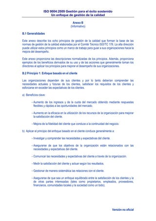 ISO 9004:2009 Gestión para el éxito sostenido
Un enfoque de gestión de la calidad
Versión no oficial
Anexo B
(Informativo)
B.1 Generalidades
Este anexo describe los ocho principios de gestión de la calidad que forman la base de las
normas de gestión de la calidad elaboradas por el Comité Técnico ISO/TC 176. La alta dirección
puede utilizar estos principios como un marco de trabajo para guiar a sus organizaciones hacia la
mejora del desempeño.
Este anexo proporciona las descripciones normalizadas de los principios. Además, proporciona
ejemplos de los beneficios derivados de su uso y de las acciones que generalmente toman los
directores al aplicar los principios para mejorar el desempeño de sus organizaciones.
B.2 Principio 1: Enfoque basado en el cliente
Las organizaciones dependen de sus clientes y por lo tanto deberían comprender las
necesidades actuales y futuras de los clientes, satisfacer los requisitos de los clientes y
esforzarse en exceder las expectativas de los clientes.
a) Beneficios clave:
- Aumento de los ingresos y de la cuota del mercado obtenido mediante respuestas
flexibles y rápidas a las oportunidades del mercado.
- Aumento en la eficacia en la utilización de los recursos de la organización para mejorar
la satisfacción del cliente.
- Mejora de la fidelidad del cliente que conduce a la continuidad del negocio.
b) Aplicar el principio del enfoque basado en el cliente conduce generalmente a:
- Investigar y comprender las necesidades y expectativas del cliente.
- Asegurarse de que los objetivos de la organización están relacionados con las
necesidades y expectativas del cliente.
- Comunicar las necesidades y expectativas del cliente a través de la organización.
- Medir la satisfacción del cliente y actuar según los resultados.
- Gestionar de manera sistemática las relaciones con el cliente.
- Asegurarse de que sea un enfoque equilibrado entre la satisfacción de los clientes y la
de otras partes interesadas (tales como propietarios, empleados, proveedores,
financieros, comunidades locales y la sociedad como un todo).
 