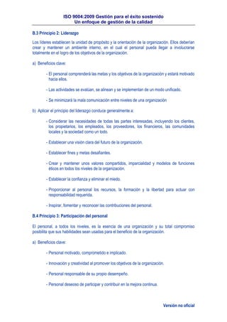 ISO 9004:2009 Gestión para el éxito sostenido
Un enfoque de gestión de la calidad
Versión no oficial
B.3 Principio 2: Liderazgo
Los líderes establecen la unidad de propósito y la orientación de la organización. Ellos deberían
crear y mantener un ambiente interno, en el cual el personal pueda llegar a involucrarse
totalmente en el logro de los objetivos de la organización.
a) Beneficios clave:
- El personal comprenderá las metas y los objetivos de la organización y estará motivado
hacia ellos.
- Las actividades se evalúan, se alinean y se implementan de un modo unificado.
- Se minimizará la mala comunicación entre niveles de una organización
b) Aplicar el principio del liderazgo conduce generalmente a:
- Considerar las necesidades de todas las partes interesadas, incluyendo los clientes,
los propietarios, los empleados, los proveedores, los financieros, las comunidades
locales y la sociedad como un todo.
- Establecer una visión clara del futuro de la organización.
- Establecer fines y metas desafiantes.
- Crear y mantener unos valores compartidos, imparcialidad y modelos de funciones
éticos en todos los niveles de la organización.
- Establecer la confianza y eliminar el miedo.
- Proporcionar al personal los recursos, la formación y la libertad para actuar con
responsabilidad requerida.
- Inspirar, fomentar y reconocer las contribuciones del personal.
B.4 Principio 3: Participación del personal
El personal, a todos los niveles, es la esencia de una organización y su total compromiso
posibilita que sus habilidades sean usadas para el beneficio de la organización.
a) Beneficios clave:
- Personal motivado, comprometido e implicado.
- Innovación y creatividad al promover los objetivos de la organización.
- Personal responsable de su propio desempeño.
- Personal deseoso de participar y contribuir en la mejora continua.
 