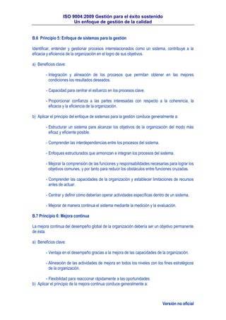 ISO 9004:2009 Gestión para el éxito sostenido
Un enfoque de gestión de la calidad
Versión no oficial
B.6 Principio 5: Enfoque de sistemas para la gestión
Identificar, entender y gestionar procesos interrelacionados como un sistema, contribuye a la
eficacia y eficiencia de la organización en el logro de sus objetivos.
a) Beneficios clave:
- Integración y alineación de los procesos que permitan obtener en las mejores
condiciones los resultados deseados.
- Capacidad para centrar el esfuerzo en los procesos clave.
- Proporcionar confianza a las partes interesadas con respecto a la coherencia, la
eficacia y la eficiencia de la organización.
b) Aplicar el principio del enfoque de sistemas para la gestión conduce generalmente a:
- Estructurar un sistema para alcanzar los objetivos de la organización del modo más
eficaz y eficiente posible.
- Comprender las interdependencias entre los procesos del sistema.
- Enfoques estructurados que armonizan e integran los procesos del sistema.
- Mejorar la comprensión de las funciones y responsabilidades necesarias para lograr los
objetivos comunes, y por tanto para reducir los obstáculos entre funciones cruzadas.
- Comprender las capacidades de la organización y establecer limitaciones de recursos
antes de actuar.
- Centrar y definir cómo deberían operar actividades específicas dentro de un sistema.
- Mejorar de manera continua el sistema mediante la medición y la evaluación.
B.7 Principio 6: Mejora continua
La mejora continua del desempeño global de la organización debería ser un objetivo permanente
de ésta.
a) Beneficios clave:
- Ventaja en el desempeño gracias a la mejora de las capacidades de la organización.
- Alineación de las actividades de mejora en todos los niveles con los fines estratégicos
de la organización.
- Flexibilidad para reaccionar rápidamente a las oportunidades
b) Aplicar el principio de la mejora continua conduce generalmente a:
 