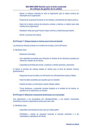 ISO 9004:2009 Gestión para el éxito sostenido
Un enfoque de gestión de la calidad
Versión no oficial
- Aplicar un enfoque coherente en toda la organización para la mejora continua del
desempeño de la organización.
- Proporcionar al personal formación en los métodos y herramientas de mejora continua.
- Hacer de la mejora continua de productos, proceso y sistemas un objetivo para cada
individuo de la organización.
- Establecer metas para guiar hacia la mejora continua y mediciones para trazarla.
- Admitir y reconocer las mejoras
B.8 Principio 7: Enfoque basado en hechos para la toma de decisión
Las decisiones eficaces se basan en el análisis de los datos y de la información.
a) Beneficios clave:
- Decisiones informadas.
- Una capacidad aumentada para demostrar la eficacia de las decisiones pasadas por
referencia a registro de los hechos.
- Capacidad aumentada para revisar, cuestionar y cambiar opiniones y decisiones.
b) Aplicar el principio del enfoque basado en hechos para la toma de decisión conduce
generalmente a:
- Asegurarse de que los datos y la información son suficientemente exactos y fiables.
- Hacer los datos accesibles para aquellos que los necesiten.
- Analizar los datos y la información usando métodos válidos.
- Tomar decisiones y emprender acciones basados en el análisis de los hechos, en
equilibrio con la experiencia y la intuición.
B.9 Principio 8: Relaciones mutuamente beneficiosas con el proveedor
Una organización y sus proveedores son interdependientes, y una relación mutuamente
beneficiosa aumenta la capacidad de ambos para crear valor.
a) Beneficios clave:
- Capacidad incrementada de crear valor por ambas partes.
- Flexibilidad y rapidez de respuesta conjuntas al mercado cambiante o a las
necesidades y expectativas del cliente.
 