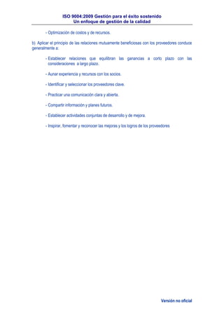 ISO 9004:2009 Gestión para el éxito sostenido
Un enfoque de gestión de la calidad
Versión no oficial
- Optimización de costos y de recursos.
b) Aplicar el principio de las relaciones mutuamente beneficiosas con los proveedores conduce
generalmente a:
- Establecer relaciones que equilibran las ganancias a corto plazo con las
consideraciones a largo plazo.
- Aunar experiencia y recursos con los socios.
- Identificar y seleccionar los proveedores clave.
- Practicar una comunicación clara y abierta.
- Compartir información y planes futuros.
- Establecer actividades conjuntas de desarrollo y de mejora.
- Inspirar, fomentar y reconocer las mejoras y los logros de los proveedores
 