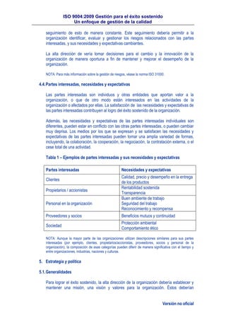 ISO 9004:2009 Gestión para el éxito sostenido
Un enfoque de gestión de la calidad
Versión no oficial
seguimiento de esto de manera constante. Este seguimiento debería permitir a la
organización identificar, evaluar y gestionar los riesgos relacionados con las partes
interesadas, y sus necesidades y expectativas cambiantes.
La alta dirección de vería tomar decisiones para el cambio y la innovación de la
organización de manera oportuna a fin de mantener y mejorar el desempeño de la
organización.
NOTA: Para más información sobre la gestión de riesgos, véase la norma ISO 31000.
4.4.Partes interesadas, necesidades y expectativas
Las partes interesadas son individuos y otras entidades que aportan valor a la
organización, o que de otro modo están interesados en las actividades de la
organización o afectados por ellas. La satisfacción de las necesidades y expectativas de
las partes interesadas contribuyen al logro del éxito sostenido de la organización.
Además, las necesidades y expectativas de las partes interesadas individuales son
diferentes, pueden estar en conflicto con las otras partes interesadas, o pueden cambiar
muy deprisa. Los medios por los que se expresan y se satisfacen las necesidades y
expectativas de las partes interesadas pueden tomar una amplia variedad de formas,
incluyendo, la colaboración, la cooperación, la negociación, la contratación externa, o el
cese total de una actividad.
Tabla 1 – Ejemplos de partes interesadas y sus necesidades y expectativas
Partes interesadas Necesidades y expectativas
Clientes
Calidad, precio y desempeño en la entrega
de los productos
Propietarios / accionistas
Rentabilidad sostenida
Transparencia
Personal en la organización
Buen ambiente de trabajo
Seguridad del trabajo
Reconocimiento y recompensa
Proveedores y socios Beneficios mutuos y continuidad
Sociedad
Protección ambiental
Comportamiento ético
NOTA: Aunque la mayor parte de las organizaciones utilizan descripciones similares para sus partes
interesadas (por ejemplo, clientes, propietarios/accionistas, proveedores, socios y personal de la
organización), la composición de esas categorías pueden diferir de manera significativa con el tiempo y
entre organizaciones, industrias, naciones y culturas.
5. Estrategia y política
5.1.Generalidades
Para lograr el éxito sostenido, la alta dirección de la organización debería establecer y
mantener una misión, una visión y valores para la organización. Éstos deberían
 