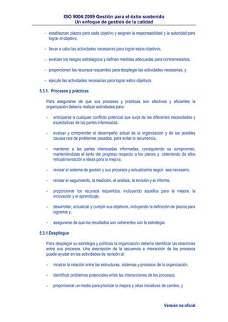 ISO 9004:2009 Gestión para el éxito sostenido
Un enfoque de gestión de la calidad
Versión no oficial
- establezcan plazos para cada objetivo y asignen la responsabilidad y la autoridad para
lograr el objetivo,
- llevar a cabo las actividades necesarias para lograr estos objetivos,
- evalúen los riesgos estratégicos y definan medidas adecuadas para contrarrestarlos,
- proporcionen los recursos requeridos para desplegar las actividades necesarias, y
- ejecute las actividades necesarias para lograr estos objetivos.
5.3.1. Procesos y prácticas
Para asegurarse de que sus procesos y prácticas son efectivos y eficientes la
organización debería realizar actividades para:
- anticiparse a cualquier conflicto potencial que surja de las diferentes necesidades y
expectativas de las partes interesadas,
- evaluar y comprender el desempeño actual de la organización y de las posibles
causas raíz de problemas pasados, para evitar la recurrencia,
- mantener a las partes interesadas informadas, consiguiendo su compromiso,
manteniéndolas al tanto del progreso respecto a los planes y, obteniendo de ellos
retroalimentación e ideas para la mejora,
- revisar el sistema de gestión y sus procesos y actualizarlos según sea necesario,
- revisar el seguimiento, la medición, el análisis, la revisión y el informe,
- proporcionar los recursos requeridos, incluyendo aquellos para la mejora, la
innovación y el aprendizaje,
- desarrollar, actualizar y cumplir sus objetivos, incluyendo la definición de plazos para
lograrlos y,
- asegurarse de que los resultados son coherentes con la estrategia.
5.3.1.Despliegue
Para desplegar su estrategia y políticas la organización debería identificar las relaciones
entre sus procesos. Una descripción de la secuencia e interacción de los procesos
puede ayudar en las actividades de revisión al:
- mostrar la relación entre las estructuras, sistemas y procesos de la organización,
- identificar problemas potenciales entre las interacciones de los procesos,
- proporcionar un medio para priorizar la mejora y otras iniciativas de cambio, y
 
