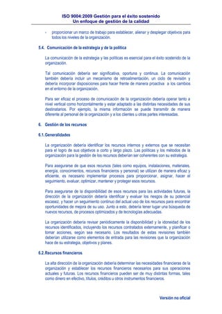 ISO 9004:2009 Gestión para el éxito sostenido
Un enfoque de gestión de la calidad
Versión no oficial
- proporcionar un marco de trabajo para establecer, alienar y desplegar objetivos para
todos los niveles de la organización.
5.4. Comunicación de la estrategia y de la política
La comunicación de la estrategia y las políticas es esencial para el éxito sostenido de la
organización.
Tal comunicación debería ser significativa, oportuna y continua. La comunicación
también debería incluir un mecanismo de retroalimentación, un ciclo de revisión y
debería incorporar disposiciones para hacer frente de manera proactiva a los cambios
en el entorno de la organización.
Para ser eficaz el proceso de comunicación de la organización debería operar tanto a
nivel vertical como horizontalmente y estar adaptado a las distintas necesidades de sus
destinatarios. Por ejemplo, la misma información se puede transmitir de manera
diferente al personal de la organización y a los clientes u otras partes interesadas.
6. Gestión de los recursos
6.1.Generalidades
La organización debería identificar los recursos internos y externos que se necesitan
para el logro de sus objetivos a corto y largo plazo. Las políticas y los métodos de la
organización para la gestión de los recursos deberían ser coherentes con su estrategia.
Para asegurarse de que esos recursos (tales como equipos, instalaciones, materiales,
energía, conocimientos, recursos financieros y personal) se utilizan de manera eficaz y
eficiente, es necesario implementar procesos para proporcionar, asignar, hacer el
seguimiento, evaluar, optimizar, mantener y proteger esos recursos.
Para asegurarse de la disponibilidad de esos recursos para las actividades futuras, la
dirección de la organización debería identificar y evaluar los riesgos de su potencial
escasez, y hacer un seguimiento continuo del actual uso de los recursos para encontrar
oportunidades de mejora de su uso. Junto a esto, debería tener lugar una búsqueda de
nuevos recursos, de procesos optimizados y de tecnologías adecuadas.
La organización debería revisar periódicamente la disponibilidad y la idoneidad de los
recursos identificados, incluyendo los recursos contratados externamente, y planificar o
tomar acciones, según sea necesario. Los resultados de estas revisiones también
deberían utilizarse como elementos de entrada para las revisiones que la organización
hace de su estrategia, objetivos y planes.
6.2.Recursos financieros
La alta dirección de la organización debería determinar las necesidades financieras de la
organización y establecer los recursos financieros necesarios para sus operaciones
actuales y futuras. Los recursos financieros pueden ser de muy distintas formas, tales
como dinero en efectivo, títulos, créditos u otros instrumentos financieros.
 