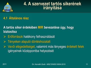 4. A szervezet tartós sikerének
                          irányítása

4.1 Általános rész

A tartós siker érdekében MIR bevezetése úgy, hogy
biztosítsa
 Erőforrások hatékony felhasználását
 Tényeken alapuló döntéshozatalt
 Vevői elégedettséget, valamint más lényeges érdekelt felek
   igényeinek középpontba helyezését


2011                 Dr. Horváth Zsolt - MSZ ENISO 9004:2010   11
 