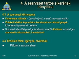 4. A szervezet tartós sikerének
                             irányítása
4.3 A szervezet környezete
   Folyamatos változás – bármely típusú, méretű szervezet esetén
   Érdekelt felekkel kapcsolatos kockázatok és változó igények
    folyamatos figyelemmel kísérése
   Szervezet teljesítőképessége érdekében vezetői döntések a szükséges
    szervezeti változásokról, innovációról


4.4 Érdekelt felek, igények, elvárások
     Példák a szabványban


2011                     Dr. Horváth Zsolt - MSZ ENISO 9004:2010      13
 