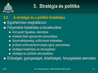 5. Stratégia és politika

5.2 A stratégia és a politika kialakítása
 Egyértelműen meghatározni
 Folyamatok kialakítása a következőkre:
          környezet figyelése, elemzése
          érdekelt felek igényeinek azonosítása
          folyamatképesség, erőforrások értékelése
          jövőbeli erőforrás/technológia igény azonosítása
          stratégia kialakítása és átvizsgálása
          stratégia és politikák aktualizálása
      Erősségek, gyengeségek, lehetőségek, fenyegetések elemzése

2011                         Dr. Horváth Zsolt - MSZ ENISO 9004:2010   17
 