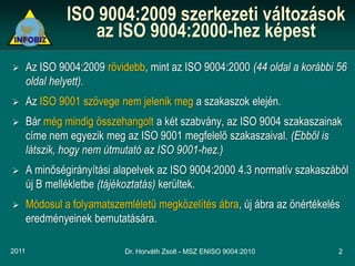 ISO 9004:2009 szerkezeti változások
                   az ISO 9004:2000-hez képest
      Az ISO 9004:2009 rövidebb, mint az ISO 9004:2000 (44 oldal a korábbi 56
       oldal helyett).
      Az ISO 9001 szövege nem jelenik meg a szakaszok elején.
      Bár még mindig összehangolt a két szabvány, az ISO 9004 szakaszainak
       címe nem egyezik meg az ISO 9001 megfelelő szakaszaival. (Ebből is
       látszik, hogy nem útmutató az ISO 9001-hez.)
      A minőségirányítási alapelvek az ISO 9004:2000 4.3 normatív szakaszából
       új B mellékletbe (tájékoztatás) kerültek.
      Módosul a folyamatszemléletű megközelítés ábra, új ábra az önértékelés
       eredményeinek bemutatására.

2011                         Dr. Horváth Zsolt - MSZ ENISO 9004:2010        2
 