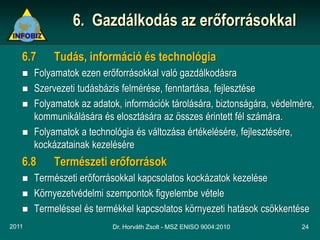 6. Gazdálkodás az erőforrásokkal

   6.7     Tudás, információ és technológia
      Folyamatok ezen erőforrásokkal való gazdálkodásra
      Szervezeti tudásbázis felmérése, fenntartása, fejlesztése
      Folyamatok az adatok, információk tárolására, biztonságára, védelmére,
       kommunikálására és elosztására az összes érintett fél számára.
      Folyamatok a technológia és változása értékelésére, fejlesztésére,
       kockázatainak kezelésére
   6.8     Természeti erőforrások
      Természeti erőforrásokkal kapcsolatos kockázatok kezelése
      Környezetvédelmi szempontok figyelembe vétele
      Termeléssel és termékkel kapcsolatos környezeti hatások csökkentése
2011                      Dr. Horváth Zsolt - MSZ ENISO 9004:2010        24
 