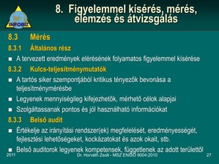 8. Figyelemmel kísérés, mérés,
                     elemzés és átvizsgálás
8.3    Mérés
8.3.1 Általános rész
 A tervezett eredmények elérésének folyamatos figyelemmel kísérése
8.3.2 Kulcs-teljesítménymutatók
 A tartós siker szempontjából kritikus tényezők bevonása a
   teljesítménymérésbe
 Legyenek mennyiségileg kifejezhetők, mérhető célok alapjai
 Szolgáltassanak pontos és jól használható információkat
8.3.3 Belső audit
 Értékelje az irányítási rendszer(ek) megfelelését, eredményességét,
   fejlesztési lehetőségeket, kockázatokat és azok okait, stb.
 Belső auditorok legyenek kompetensek, függetlenek az adott területtől
2011                     Dr. Horváth Zsolt - MSZ ENISO 9004:2010          27
 