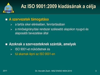 Az ISO 9001:2009 kiadásának a célja

      A szervezetek támogatása
          a tartós siker elérésében, fenntartásában
          a minőségirányítási rendszer szélesebb alapokon nyugvó és
           alaposabb bevezetése által


      Azoknak a szervezeteknek szánták, amelyek
          ISO 9001-et működtetnek és
          túl akarnak lépni az ISO 9001-en



2011                       Dr. Horváth Zsolt - MSZ ENISO 9004:2010     3
 