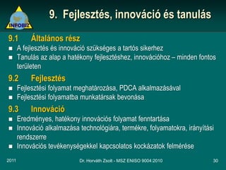 9. Fejlesztés, innováció és tanulás
9.1         Általános rész
      A fejlesztés és innováció szükséges a tartós sikerhez
      Tanulás az alap a hatékony fejlesztéshez, innovációhoz – minden fontos
       területen
9.2         Fejlesztés
      Fejlesztési folyamat meghatározása, PDCA alkalmazásával
      Fejlesztési folyamatba munkatársak bevonása
9.3         Innováció
      Eredményes, hatékony innovációs folyamat fenntartása
      Innováció alkalmazása technológiára, termékre, folyamatokra, irányítási
       rendszerre
      Innovációs tevékenységekkel kapcsolatos kockázatok felmérése
2011                         Dr. Horváth Zsolt - MSZ ENISO 9004:2010         30
 