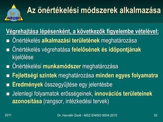 Az önértékelési módszerek alkalmazása

Végrehajtása lépésenként, a következők figyelembe vételével:
 Önértékelés alkalmazási területének meghatározása
 Önértékelés végrehatása felelősének és időpontjának
  kijelölése
 Önértékelési munkamódszer meghatározása
 Fejlettségi szintek meghatározása minden egyes folyamatra
 Eredmények összegyűjtése egy jelentésbe
 Jelenlegi folyamatok erősségeinek, innovációs területeinek
  azonosítása (rangsor, intézkedési tervek)

2011                Dr. Horváth Zsolt - MSZ ENISO 9004:2010   33
 