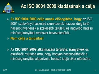 Az ISO 9001:2009 kiadásának a célja

      Az ISO 9004:2009 célja annak elősegítése, hogy az ISO
       9001 szabványt használó szervezetek hosszú ideig tartó
       hasznot nyerjenek a szélesebb területű és nagyobb hatású
       minőségirányítási rendszer bevezetéséből.
      Nem célja a tanúsítás!

      Az ISO 9004:2009 alkalmazási területe: irányelvek és
       eszközök nyújtása arra, hogy hogyan hasznosíthatók a
       minőségirányítás alapelvei a hosszú idejű siker elérésére.

2011                    Dr. Horváth Zsolt - MSZ ENISO 9004:2010     4
 