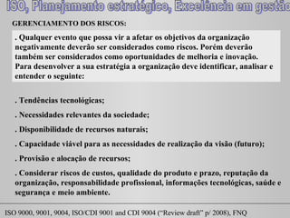 GERENCIAMENTO DOS RISCOS:  . Qualquer evento que possa vir a afetar os objetivos da organização negativamente deverão ser considerados como riscos. Porém deverão também ser considerados como oportunidades de melhoria e inovação. Para desenvolver a sua estratégia a organização deve identificar, analisar e entender o seguinte: . Tendências tecnológicas; . Necessidades relevantes da sociedade; . Disponibilidade de recursos naturais; . Capacidade viável para as necessidades de realização da visão (futuro); . Provisão e alocação de recursos; . Considerar riscos de custos, qualidade do produto e prazo, reputação da organização, responsabilidade profissional, informações tecnológicas, saúde e segurança e meio ambiente. 