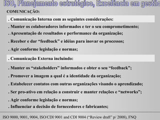 COMUNICAÇÃO:  . Comunicação Interna com as seguintes considerações: . Manter os colaboradores informados e ter o seu comprometimento; . Apresentação de resultados e performance da organização; . Receber e dar “feedback” e idéias para inovar os processos; . Comunicação Externa incluindo: . Manter os “ stakeholders ” informados e obter o seu “feedback”; . Promover a imagem a qual é a identidade da organização; . Estabelecer contatos com outras organizações visando o aprendizado; . Ser pro-ativo em relação a construir e manter relações e “ networks ”; . Agir conforme legislação e normas; . Influenciar a decisão de fornecedores e fabricantes; . Agir conforme legislação e normas; 