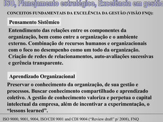 CONCEITOS FUNDAMENTAIS DA EXCELÊNCIA DA GESTÃO (VISÃO FNQ): Pensamento Sistêmico Entendimento das relações entre os componentes da organização, bem como entre a organização e o ambiente externo. Combinação de recursos humanos e organizacionais com o foco no desempenho como um todo da organização. Criação de redes de relacionamentos, auto-avaliações sucessivas e gerência transparente. Aprendizado Organizacional Preservar o conhecimento da organização, de sua gestão e processos. Buscar conhecimento compartilhado e aprendizado coletivo. A gestão de conhecimento valoriza e perpetua o capital intelectual da empresa, além de incentivar a experimentação, o “ lessons learned ”.  