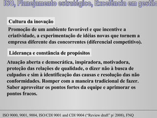 Cultura da inovação Promoção de um ambiente favorável e que incentive a criatividade, a experimentação de idéias novas que tornem a empresa diferente das concorrentes (diferencial competitivo). Liderança e constância de propósitos Atuação aberta e democrática, inspiradora, motivadora, proteção das relações de qualidade, o dizer não à busca de culpados e sim à identificação das causas e resolução das não conformidades. Romper com a maneira tradicional de fazer. Saber aproveitar os pontos fortes da equipe e aprimorar os pontos fracos. 