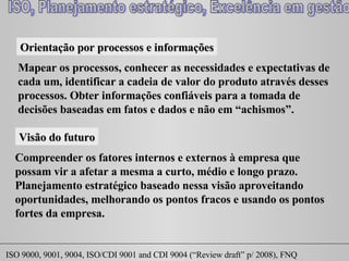 Orientação por processos e informações Mapear os processos, conhecer as necessidades e expectativas de cada um, identificar a cadeia de valor do produto através desses processos. Obter informações confiáveis para a tomada de decisões baseadas em fatos e dados e não em “achismos”. Visão do futuro Compreender os fatores internos e externos à empresa que possam vir a afetar a mesma a curto, médio e longo prazo. Planejamento estratégico baseado nessa visão aproveitando oportunidades, melhorando os pontos fracos e usando os pontos fortes da empresa. 