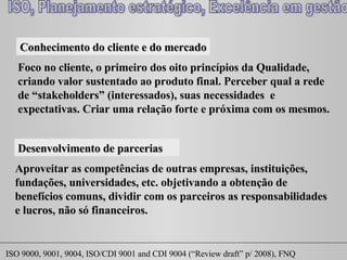 Conhecimento do cliente e do mercado Foco no cliente, o primeiro dos oito princípios da Qualidade, criando valor sustentado ao produto final. Perceber qual a rede de “ stakeholders ” (interessados), suas necessidades  e expectativas. Criar uma relação forte e próxima com os mesmos. Desenvolvimento de parcerias Aproveitar as competências de outras empresas, instituições, fundações, universidades, etc. objetivando a obtenção de benefícios comuns, dividir com os parceiros as responsabilidades e lucros, não só financeiros. 