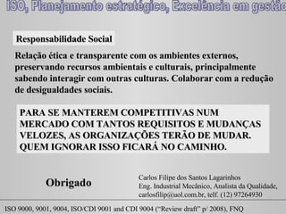 Responsabilidade Social Relação ética e transparente com os ambientes externos, preservando recursos ambientais e culturais, principalmente sabendo interagir com outras culturas. Colaborar com a redução de desigualdades sociais.  PARA SE MANTEREM COMPETITIVAS NUM MERCADO COM TANTOS REQUISITOS E MUDANÇAS VELOZES, AS ORGANIZAÇÕES TERÃO DE MUDAR. QUEM IGNORAR ISSO FICARÁ NO CAMINHO. Carlos Filipe dos Santos Lagarinhos Eng. Industrial Mecânico, Analista da Qualidade,  carlosfilip@uol.com.br, telf. (12) 97264930 Obrigado 