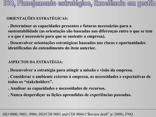 ORIENTAÇÕES ESTRATÉGICAS:  . Determinar as capacidades presentes e futuras necessárias para a sustentabilidade (as orientação são baseadas nas diferenças entre o que se tem e o que é necessário para que se sustente a empresa). . Desenvolver orientações estratégicas baseadas nos riscos e oportunidades identificadas do entendimento do item anterior.  ASPECTOS DA ESTRATÉGIA:  . Desenvolver a estratégia para atingir a missão e visão da empresa.  . Considerar o ambiente externo á empresa, as necessidades e expectativas de todos os “ stakeholders ”.  . Analisar as capacidades e necessidades de recursos. . Nunca desperdiçar as lições aprendidas de experiências passadas. 