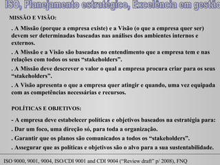 MISSÃO E VISÃO:  . A Missão (porque a empresa existe) e a Visão (o que a empresa quer ser) devem ser determinadas baseadas nas análises dos ambientes internos e externos. . A Missão e a Visão são baseadas no entendimento que a empresa tem e nas relações com todos os seus “ stakeholders ”. . A Missão deve descrever o valor o qual a empresa procura criar para os seus “ stakeholders ”. POLÍTICAS E OBJETIVOS:  - A empresa deve estabelecer políticas e objetivos baseados na estratégia para:  . Dar um foco, uma direção só, para toda a organização.  . Garantir que os planos são comunicados a todos os “ stakeholders ”. . A Visão apresenta o que a empresa quer atingir e quando, uma vez equipada com as competências necessárias e recursos. . Assegurar que as políticas e objetivos são o alvo para a sua sustentabilidade. 