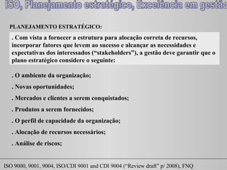 PLANEJAMENTO ESTRATÉGICO:  . Com vista a fornecer a estrutura para alocação correta de recursos, incorporar fatores que levem ao sucesso e alcançar as necessidades e expectativas dos interessados (“ stakeholders ”), a gestão deve garantir que o plano estratégico considere o seguinte: . O ambiente da organização; . Novas oportunidades; . Mercados e clientes a serem conquistados; . Produtos a serem fornecidos; . O perfil de capacidade da organização; . Alocação de recursos necessários; . Análise de riscos; 