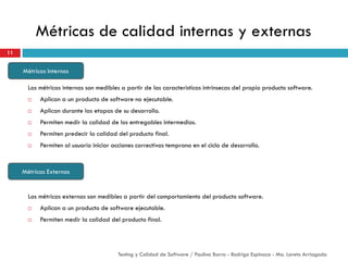 Métricas de calidad internas y externas
Las métricas internas son medibles a partir de las características intrínsecas del propio producto software.
 Aplican a un producto de software no ejecutable.
 Aplican durante las etapas de su desarrollo.
 Permiten medir la calidad de los entregables intermedios.
 Permiten predecir la calidad del producto final.
 Permiten al usuario iniciar acciones correctivas temprano en el ciclo de desarrollo.
11
Testing y Calidad de Software / Paulina Barra - Rodrigo Espinoza - Ma. Loreto Arriagada
Métricas Internas
Métricas Externas
Las métricas externas son medibles a partir del comportamiento del producto software.
 Aplican a un producto de software ejecutable.
 Permiten medir la calidad del producto final.
 