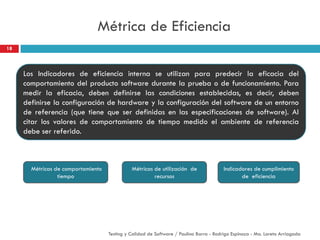 Métrica de Eficiencia
18
Testing y Calidad de Software / Paulina Barra - Rodrigo Espinoza - Ma. Loreto Arriagada
Los Indicadores de eficiencia interna se utilizan para predecir la eficacia del
comportamiento del producto software durante la prueba o de funcionamiento. Para
medir la eficacia, deben definirse las condiciones establecidas, es decir, deben
definirse la configuración de hardware y la configuración del software de un entorno
de referencia (que tiene que ser definidas en las especificaciones de software). Al
citar los valores de comportamiento de tiempo medido el ambiente de referencia
debe ser referido.
Métricas de comportamiento
tiempo
Indicadores de cumplimiento
de eficiencia
Métricas de utilización de
recursos
 