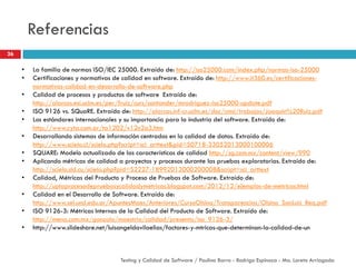 Referencias
• La familia de normas ISO/IEC 25000. Extraído de: http://iso25000.com/index.php/normas-iso-25000
• Certificaciones y normativas de calidad en software. Extraído de: http://www.it360.es/certificaciones-
normativas-calidad-en-desarrollo-de-software.php
• Calidad de procesos y productos de software Extraído de:
http://alarcos.esi.uclm.es/per/fruiz/curs/santander/mrodriguez-iso25000-update.pdf
• ISO 9126 vs. SQuaRE. Extraído de: http://alarcos.inf-cr.uclm.es/doc/cmsi/trabajos/Joaquin%20Ruiz.pdf
• Los estándares internacionales y su importancia para la industria del software. Extraído de:
http://www.cyta.com.ar/ta1202/v12n2a3.htm
• Desarrollando sistemas de información centrados en la calidad de datos. Extraído de:
http://www.scielo.cl/scielo.php?script=sci_arttext&pid=S0718-33052013000100006
• SQUARE: Modelo actualizado de las características de calidad http://sg.com.mx/content/view/990
• Aplicando métricas de calidad a proyectos y procesos durante las pruebas exploratorias. Extraído de:
http://scielo.sld.cu/scielo.php?pid=S2227-18992013000200008&script=sci_arttext
• Calidad, Métricas del Producto y Proceso de Pruebas de Software. Extraído de:
http://uptaprocesodepruebasycalidadymetricas.blogspot.com/2012/12/ejemplos-de-metricas.html
• Calidad en el Desarrollo de Software. Extraído de:
http://www.sel.unsl.edu.ar/ApuntesMaes/Anteriores/CursoOlsina/Transparencias/Olsina_SanLuis_Req.pdf
• ISO 9126-3: Métricas Internas de la Calidad del Producto de Software. Extraído de:
http://mena.com.mx/gonzalo/maestria/calidad/presenta/iso_9126-3/
• http://www.slideshare.net/luisangeldavilaelias/factores-y-mtricas-que-determinan-la-calidad-de-un
26
Testing y Calidad de Software / Paulina Barra - Rodrigo Espinoza - Ma. Loreto Arriagada
 