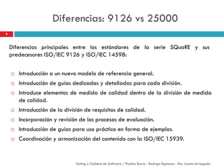 Diferencias: 9126 vs 25000
 Introducción a un nuevo modelo de referencia general.
 Introducción de guías dedicadas y detalladas para cada división.
 Introduce elementos de medida de calidad dentro de la división de medida
de calidad.
 Introducción de la división de requisitos de calidad.
 Incorporación y revisión de los procesos de evaluación.
 Introducción de guías para uso práctico en forma de ejemplos.
 Coordinación y armonización del contenido con la ISO/IEC 15939.
Diferencias principales entre los estándares de la serie SQuaRE y sus
predecesores ISO/IEC 9126 y ISO/IEC 14598:
4
Testing y Calidad de Software / Paulina Barra - Rodrigo Espinoza - Ma. Loreto Arriagada
 