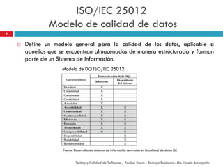 Define un modelo general para la calidad de los datos, aplicable a
aquellos que se encuentran almacenados de manera estructurada y forman
parte de un Sistema de Información.
Modelo de DQ ISO/IEC 25012
9
Fuente: Desarrollando sistemas de información centrados en la calidad de datos [6]
Testing y Calidad de Software / Paulina Barra - Rodrigo Espinoza - Ma. Loreto Arriagada
ISO/IEC 25012
Modelo de calidad de datos
 