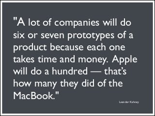 "A lot of companies will do
six or seven prototypes of a
product because each one
takes time and money. Apple
will do a hundred — that’s
how many they did of the
MacBook."               Leander Kahney
 