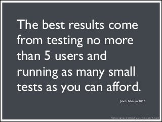 The best results come
from testing no more
than 5 users and
running as many small
tests as you can afford.
                              Jakob Nielsen, 2000




                  http://www.nngroup.com/articles/why-you-only-need-to-test-with-5-users/
 
