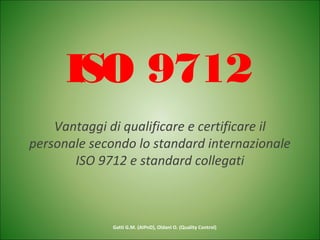 ISO 9712
Vantaggi di qualificare e certificare il
personale secondo lo standard internazionale
ISO 9712 e standard collegati
Gatti G.M. (AIPnD), Oldani O. (Quality Control)
 