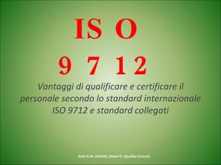 ISO 9712 Vantaggi di qualificare e certificare il personale secondo lo standard internazionale ISO 9712 e standard collegati Gatti G.M. (AIPnD), Oldani O. (Quality Control) 
