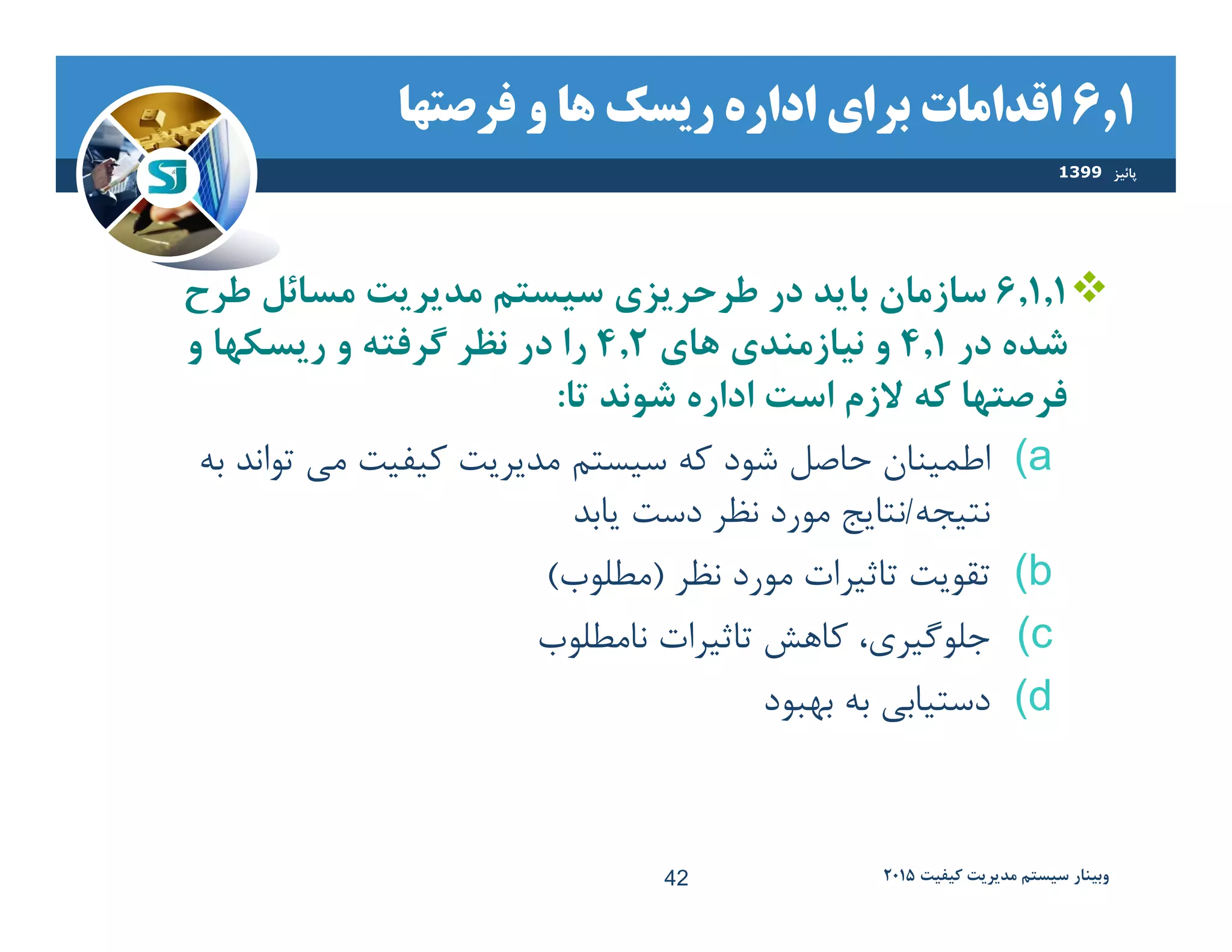 ٦,١‫ﻓرصتها‬ ‫و‬ ‫ها‬ ‫ريسك‬ ‫اداره‬ ‫براي‬ ‫اقدامات‬
٦,١,١‫طرح‬ ‫مسائل‬ ‫مديريت‬ ‫سيستم‬ ‫طرحريزي‬ ‫در‬ ‫بايد‬ ‫سازمان‬
‫در‬ ‫شده‬٤,١‫هاي‬ ‫نيازمندي‬ ‫و‬٤,٢‫و‬ ‫ريسكها‬ ‫و‬ ‫گرفته‬ ‫نظر‬ ‫در‬ ‫را‬
‫تا‬ ‫شوند‬ ‫اداره‬ ‫است‬ ‫ﻻزم‬ ‫كه‬ ‫فرصتها‬:
(a‫تواند‬ ‫مي‬ ‫كيفيت‬ ‫مديريت‬ ‫سيستﻢ‬ ‫كﻪ‬ ‫شود‬ ‫حاصﻞ‬ ‫اطمينان‬‫بﻪ‬
‫نتيجﻪ‬/‫يابد‬ ‫دست‬ ‫نظر‬ ‫مورد‬ ‫نتايج‬
(b‫نظر‬ ‫مورد‬ ‫تاثيرات‬ ‫تقويت‬)‫مﻄلوب‬(
(c‫نامﻄلوب‬ ‫تاثيرات‬ ‫كاهش‬ ،‫جلوگيري‬
(d‫بهبود‬ ‫بﻪ‬ ‫دستيابي‬
‫پائيز‬1399
‫كيفيت‬ ‫مديريت‬ ‫سيستم‬ ‫وبينار‬٢٠١٥42
 