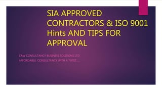 SIA APPROVED
CONTRACTORS & ISO 9001
Hints AND TIPS FOR
APPROVAL
CAW CONSULTANCY BUSINESS SOLITIONS LTD
AFFORDABLE CONSULTANCY WITH A TWIST.....
 