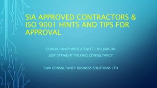 SIA APPROVED CONTRACTORS &
ISO 9001 HINTS AND TIPS FOR
APPROVAL
CONSULTANCY WITH A TWIST – NO JARGON
JUST STRAIGHT TALKING CONSULTANCY
CAW CONSULTANCY BUSINESS SOLUTIONS LTD
 