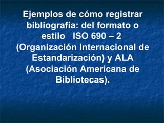 Ejemplos de cómo registrar bibliografía: del formato o estilo  ISO 690 – 2  (Organización Internacional de Estandarización) y ALA (Asociación Americana de Bibliotecas). 