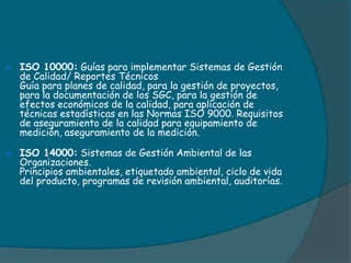  ISO 10000: Guías para implementar Sistemas de Gestión
de Calidad/ Reportes Técnicos
Guía para planes de calidad, para la gestión de proyectos,
para la documentación de los SGC, para la gestión de
efectos económicos de la calidad, para aplicación de
técnicas estadísticas en las Normas ISO 9000. Requisitos
de aseguramiento de la calidad para equipamiento de
medición, aseguramiento de la medición.
 ISO 14000: Sistemas de Gestión Ambiental de las
Organizaciones.
Principios ambientales, etiquetado ambiental, ciclo de vida
del producto, programas de revisión ambiental, auditorías.
 