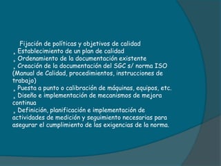 Fijación de políticas y objetivos de calidad
¸ Establecimiento de un plan de calidad
¸ Ordenamiento de la documentación existente
¸ Creación de la documentación del SGC s/ norma ISO
(Manual de Calidad, procedimientos, instrucciones de
trabajo)
¸ Puesta a punto o calibración de máquinas, equipos, etc.
¸ Diseño e implementación de mecanismos de mejora
continua
¸ Definición, planificación e implementación de
actividades de medición y seguimiento necesarias para
asegurar el cumplimiento de las exigencias de la norma.
 