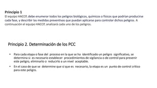 Principio 2. Determinación de los PCC
• Para cada etapa o fase del proceso en la que se ha identificado un peligro significativo, se
determina si es necesario establecer procedimientos de vigilancia o de control para prevenir
este peligro, eliminarlo o reducirlo a un nivel aceptable.
• En el caso de que se determine que sí que es necesario, la etapa es un punto de control crítico
para este peligro.
Principio 1
El equipo HACCP, debe enumerar todos los peligros biológicos, químicos o físicos que podrían producirse
cada fase, y describir las medidas preventivas que puedan aplicarse para controlar dichos peligros. A
continuación el equipo HACCP, analizará cada uno de los peligros.
 