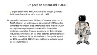 Un poco de historia del HACCP.
 El origen del sistema HACCP (Análisis de Riesgos y Puntos
Críticos de Control) se sitúa en el año 1959.
La compañía norteamericana Pillsbury Company, junto con la
NASA, idearon un sistema para garantizar al 100 % que los
alimentos destinados a los astronautas de la misión APOLO
no originara ningún tipo de intoxicación durante las
misiones espaciales. Empieza a aplicarse en determinadas
industrias alimentarias en los años setenta, generalizándose
su uso a mediados de los años ochenta. En España, a partir
de 1996, con el RD 2207/95 se establece la obligatoriedad
de su implantación
 