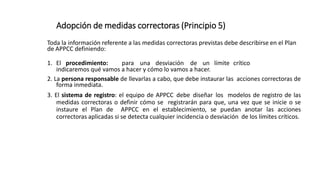 Adopción de medidas correctoras (Principio 5)
Toda la información referente a las medidas correctoras previstas debe describirse en el Plan
de APPCC definiendo:
1. El procedimiento: para una desviación de un límite crítico
indicaremos qué vamos a hacer y cómo lo vamos a hacer.
2. La persona responsable de llevarlas a cabo, que debe instaurar las acciones correctoras de
forma inmediata.
3. El sistema de registro: el equipo de APPCC debe diseñar los modelos de registro de las
medidas correctoras o definir cómo se registrarán para que, una vez que se inicie o se
instaure el Plan de APPCC en el establecimiento, se puedan anotar las acciones
correctoras aplicadas si se detecta cualquier incidencia o desviación de los límites críticos.
 