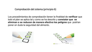 Comprobación del sistema (principio 6)
Los procedimientos de comprobación tienen la finalidad de verificar que
todo el plan se aplica tal y como se ha descrito y constatar que se
eliminan o se reducen de manera efectiva los peligros que podrían
poner en duda la seguridad del alimento.
 