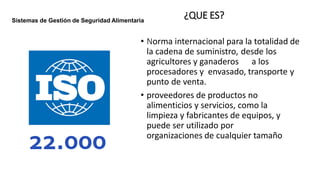 ¿QUE ES?
• Norma internacional para la totalidad de
la cadena de suministro, desde los
agricultores y ganaderos a los
procesadores y envasado, transporte y
punto de venta.
• proveedores de productos no
alimenticios y servicios, como la
limpieza y fabricantes de equipos, y
puede ser utilizado por
organizaciones de cualquier tamaño
Sistemas de Gestión de Seguridad Alimentaria
 